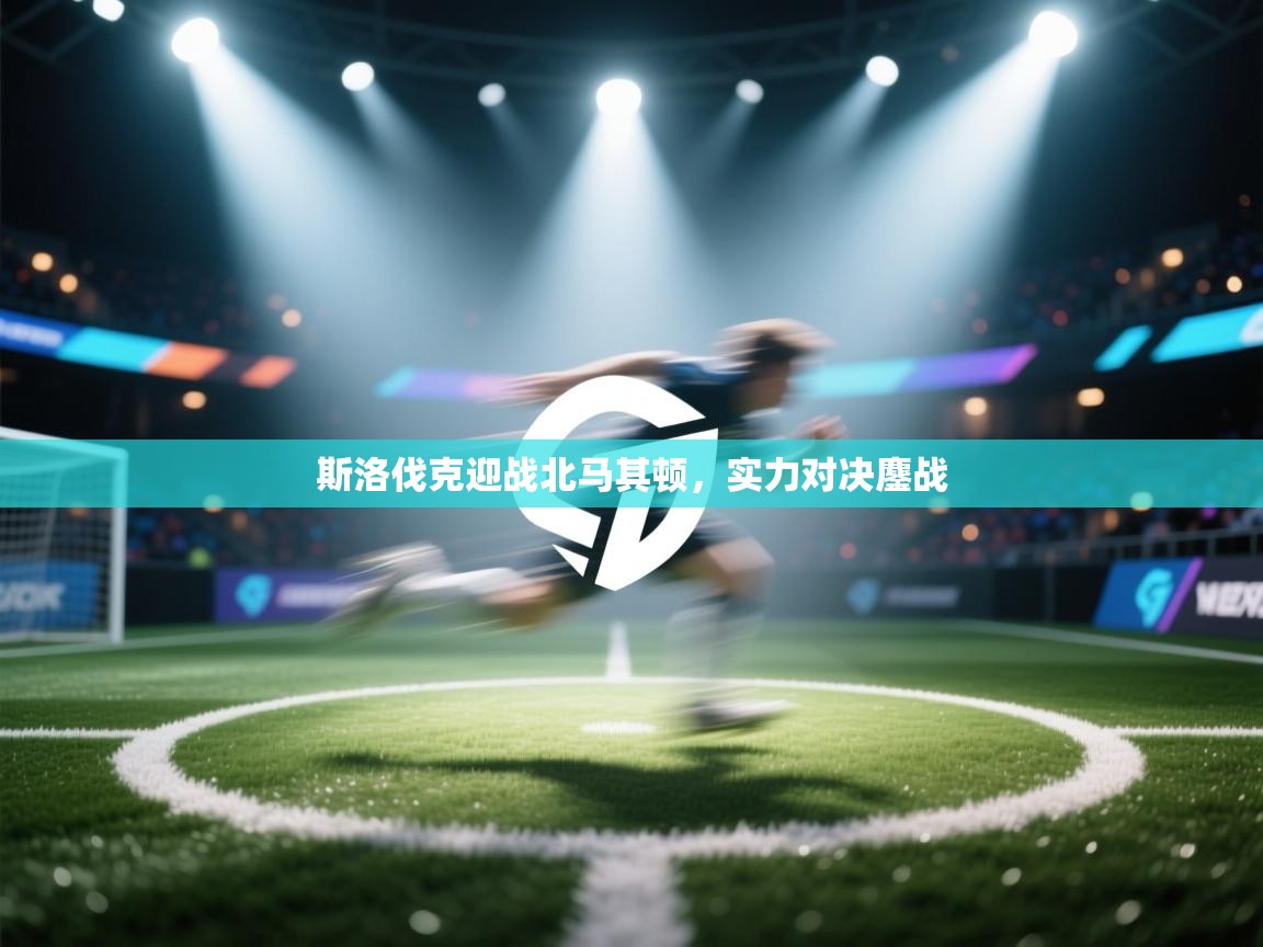 斯洛伐克迎战北马其顿，实力对决鏖战